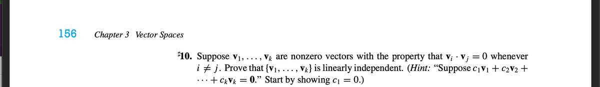 156
Chapter 3 Vector Spaces
O whenever
"10. Suppose v1, ..., Vk are nonzero vectors with the property that v; · V;
i + j. Prove that {v1, ..., Vk} is linearly independent. (Hint: “Suppose cv1 + c2V2 +
...+ CkVk = 0." Start by showing c1 = 0.)
