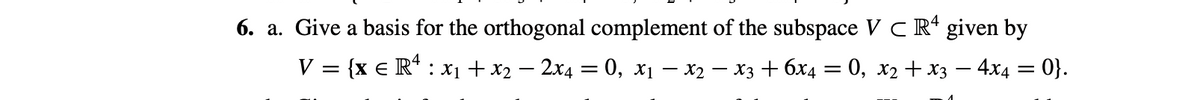 6. a. Give a basis for the orthogonal complement of the subspace V C R* given by
V = {x € R* : x1 + x2 – 2x4 = 0, x1 – x2 – X3 + 6x4 = 0, x2 + x3 – 4x4 = 0}.
