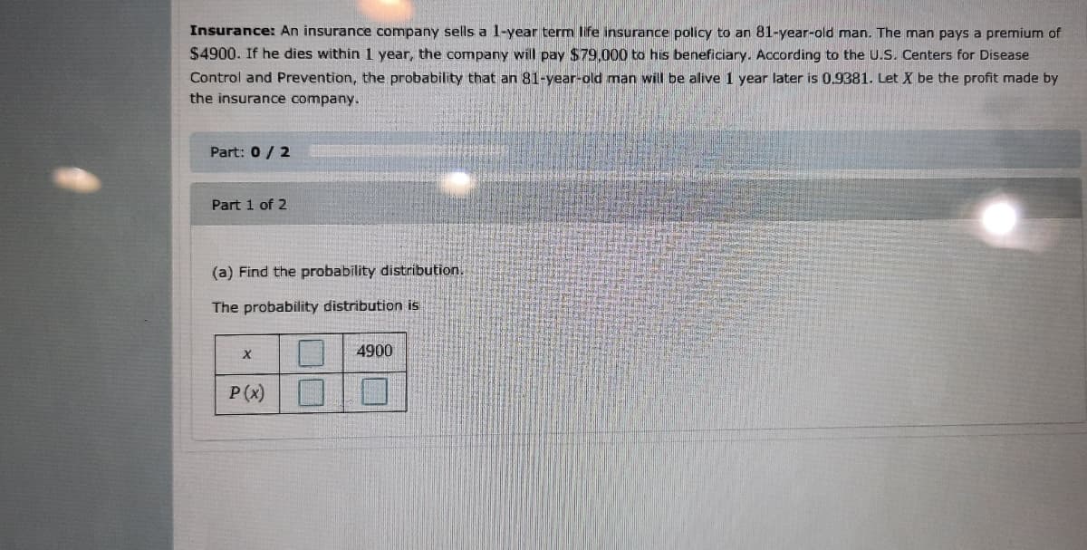 Insurance: An insurance company sells a 1-year term life insurance policy to an 81-year-old man. The man pays a premium of
$4900. If he dies within 1 year, the company will pay $79,000 to his beneficiary. According to the U.S. Centers for Disease
Control and Prevention, the probability that an 81-year-old man will be alive 1 year later is 0.9381. Let X be the profit made by
the insurance company.
Part: 0/2
Part 1 of 2
(a) Find the probability distribution.
The probability distribution is
4900
P(x)
