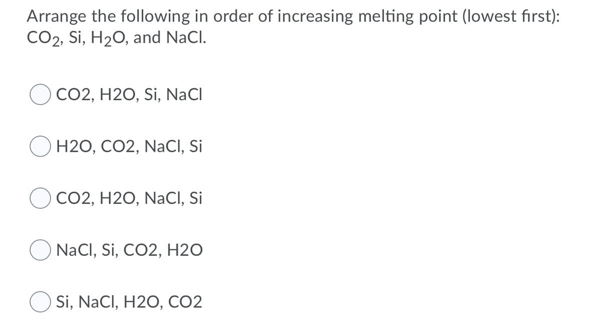 Arrange the following in order of increasing melting point (lowest first):
CO2, Si, H20, and NaCl.
CO2, H2O, Si, NaCl
H2O, CO2, NaCI, Si
CO2, H2O, NaCI, Si
NaCl, Si, CO2, H2O
Si, NaCl, H2O, CO2
