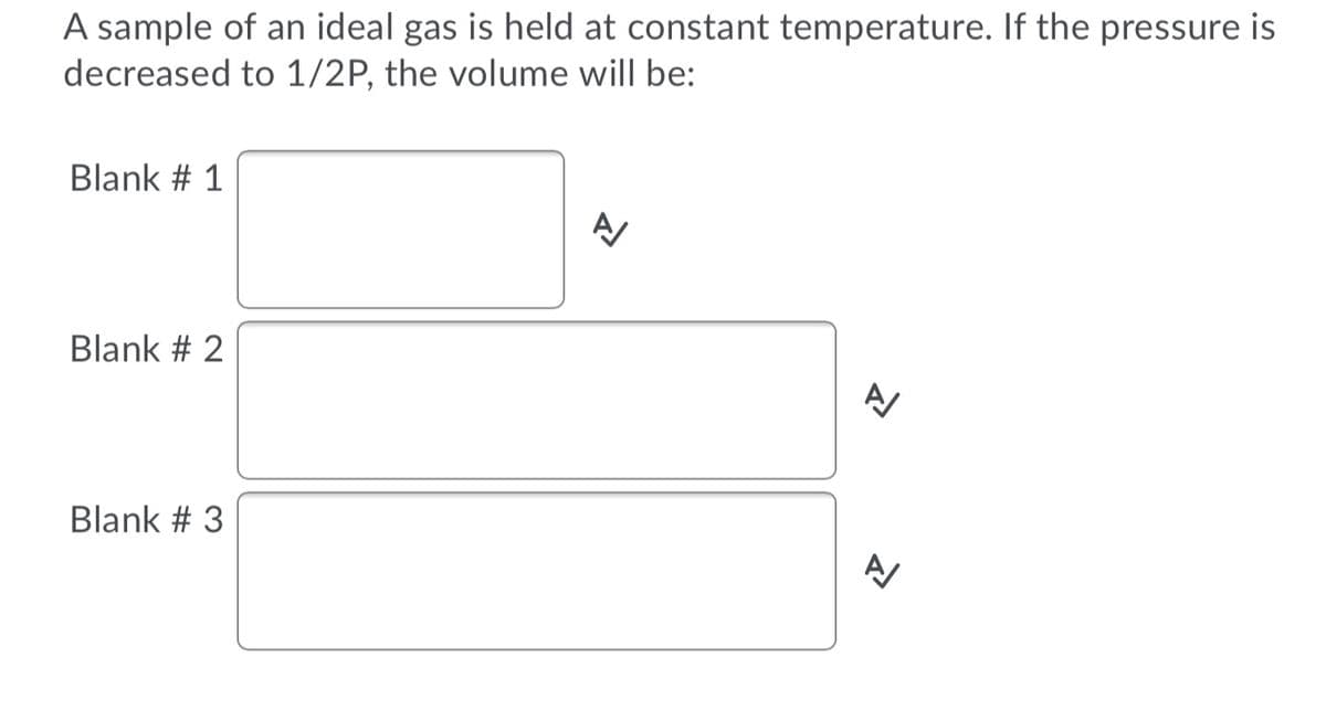 A sample of an ideal gas is held at constant temperature. If the pressure is
decreased to 1/2P, the volume will be:
Blank # 1
Blank # 2
Blank # 3
A/
