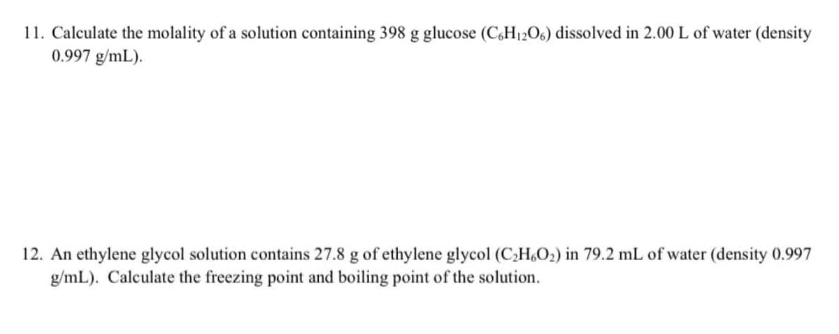 11. Calculate the molality of a solution containing 398 g glucose (C,H12O6) dissolved in 2.00 L of water (density
0.997 g/mL).
12. An ethylene glycol solution contains 27.8 g of ethylene glycol (C;H,O2) in 79.2 mL of water (density 0.997
g/mL). Calculate the freezing point and boiling point of the solution.
