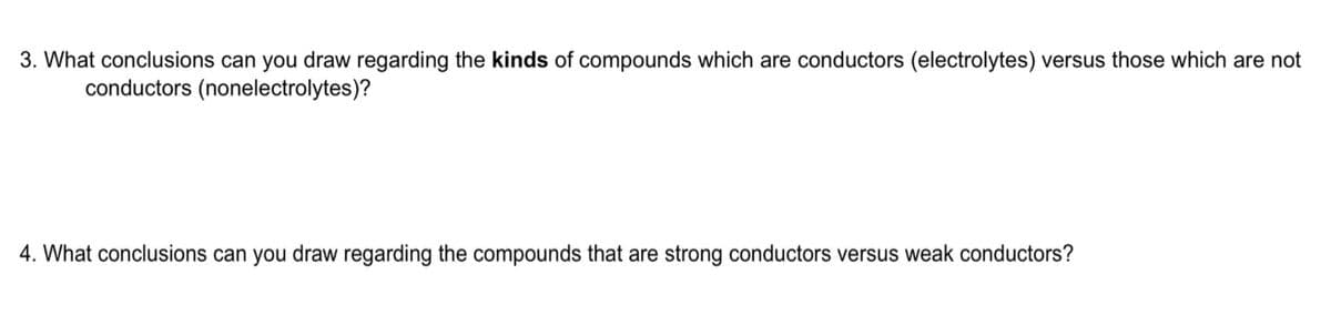 3. What conclusions can you draw regarding the kinds of compounds which are conductors (electrolytes) versus those which are not
conductors (nonelectrolytes)?
4. What conclusions can you draw regarding the compounds that are strong conductors versus weak conductors?
