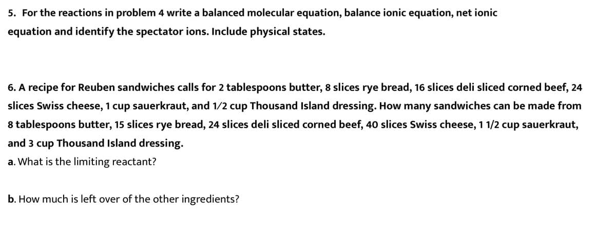 5. For the reactions in problem 4 write a balanced molecular equation, balance ionic equation, net ionic
equation and identify the spectator ions. Include physical states.
6. A recipe for Reuben sandwiches calls for 2 tablespoons butter, 8 slices rye bread, 16 slices deli sliced corned beef, 24
slices Swiss cheese, 1 cup sauerkraut, and 1/2 cup Thousand Island dressing. How many sandwiches can be made from
8 tablespoons butter, 15 slices rye bread, 24 slices deli sliced corned beef, 40 slices Swiss cheese, 1 1/2 cup sauerkraut,
and 3 cup Thousand Island dressing.
a. What is the limiting reactant?
b. How much is left over of the other ingredients?
