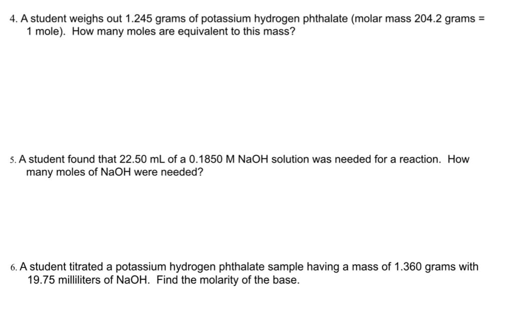 4. A student weighs out 1.245 grams of potassium hydrogen phthalate (molar mass 204.2 grams =
1 mole). How many moles are equivalent to this mass?
5. A student found that 22.50 mL of a 0.1850 M NaOH solution was needed for a reaction. How
many moles of NaOH were needed?
6. A student titrated a potassium hydrogen phthalate sample having a mass of 1.360 grams with
19.75 milliliters of NaOH. Find the molarity of the base.
