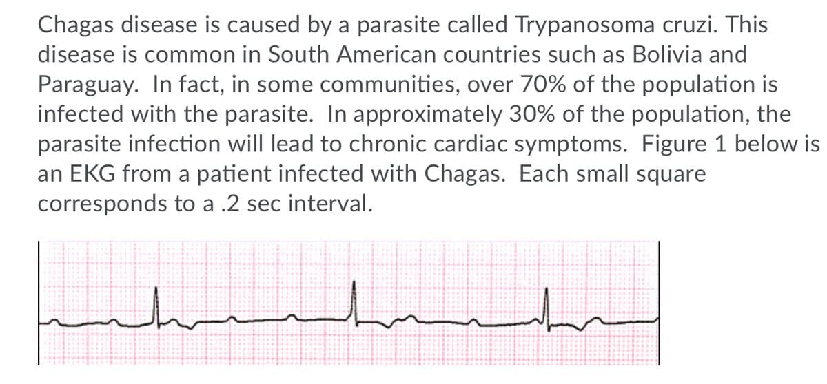 Chagas disease is caused by a parasite called Trypanosoma cruzi. This
disease is common in South American countries such as Bolivia and
Paraguay. In fact, in some communities, over 70% of the population is
infected with the parasite. In approximately 30% of the population, the
parasite infection will lead to chronic cardiac symptoms. Figure 1 below is
an EKG from a patient infected with Chagas. Each small square
corresponds to a .2 sec interval.
