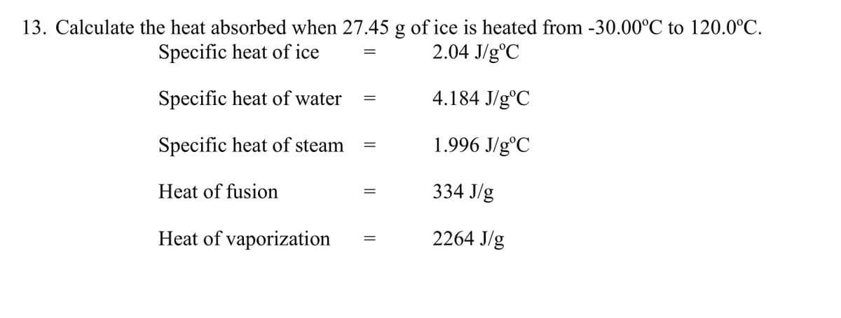13. Calculate the heat absorbed when 27.45 g of ice is heated from -30.00°C to 120.0°C.
Specific heat of ice
2.04 J/g°C
Specific heat of water
4.184 J/g°C
Specific heat of steam
1.996 J/g°C
Heat of fusion
334 J/g
Heat of vaporization
2264 J/g

