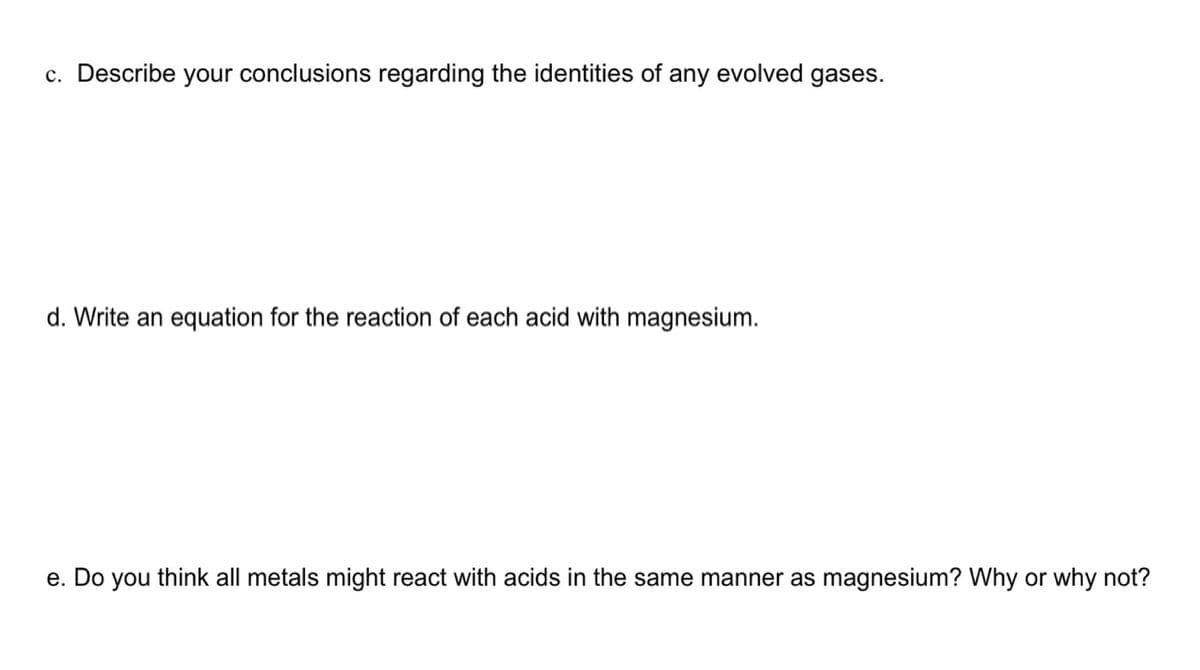 c. Describe your conclusions regarding the identities of any evolved gases.
d. Write an equation for the reaction of each acid with magnesium.
e. Do you think all metals might react with acids in the same manner as magnesium? Why or why not?
