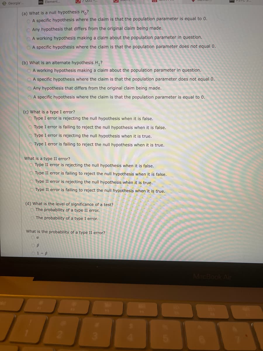 e Georgia'.
DEL Element...
(a) What is a null hypothesis H?
A specific hypothesis where the claim is that the population parameter is equal to 0.
O Any hypothesis that differs from the original claim being made.
O A working hypothesis making a claim about the population parameter in question.
A specific hypothesis where the claim is that the population parameter does not equal 0.
(b) What is an alternate hypothesis H,?
O A working hypothesis making a claim about the population parameter in question.
A specific hypothesis where the claim is that the population parameter does not equal 0.
O Any hypothesis that differs from the original claim being made.
O A specific hypothesis where the claim is that the population parameter is equal to 0.
(c) What is a type I error?
O Type I error is rejecting the null hypothesis when it is false.
Type I error is failing to reject the null hypothesis when it is false.
Type I error is rejecting the null hypothesis when it is true.
Type I error is failing to reject the null hypothesis when it is true.
What is a type II error?
Type II error is rejecting the null hypothesis when it is false.
Type II error is failing to reject the null hypothesis when it is false.
Type II error is rejecting the null hypothesis when it is true.
Type II error is failing to reject the null hypothesis when it is true.
(d) What is the level of significance of a test?
O The probability of a type II error.
O The probability of a type I error.
What is the probability of a type II error?
1 - ß
MacBook Air
23
3.

