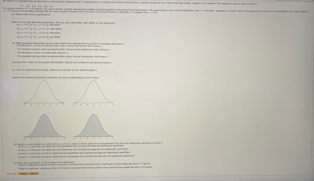 Bill Alther is a zoologist who studies Anna's hummingbird (Calypte anna).t Suppose that in a remote part of the Grand Canyon, a random sample of six of these birds was caught, weighed, and released. The weights (in grams) were as follows.
3.7 2.9 3.8 4.2 4.8 3.1
The sample mean is x = 3.75 grams. Let x be a random variable representing weights of hummingbirds in this part of the Grand Canyon. We assume that x has a normal distribution and a- 0.90 gram. Suppose it is known that for the population of all Anna's hummingbirds, the mean weight is
u= 4.70 grams. Do the data indicate that the mean weight of these birds in this part of the Grand Canyon is less than 4.70 grams? Use a- 0.05.
(a) What is the level of significance?
State the null and alternate hypotheses. Will you use a left-tailed, right-tailed, or two-tailed test?
Ho: H< 4.7 g; H1: H = 4.7 9; left-tailed
Họ: - 4.7 g; H: > 4.7 g; right-tailed
Ho: H= 4.7 g; H: < 4.7 g; left-tailed
Ho: H- 4.7 g; H: 4.7 g; two-tailed
(b) What sampling distribution will you use? Explain the rationale for your choice of sampling distribution.
The Student's t, since we assume that x has a normal distribution with known e
The standard normal, since we assume that x has a normal distribution with unknown a.
The Student's t, since n is large with unknown a.
The standard normal, since we assume that x has a normal distribution with known a.
Compute the z value of the sample test statistic. (Round your answer to two decimal places.)
(c) Find (or estimate) the P-value. (Round your answer to four decimal places.)
Sketch the sampling distribution and show the area corresponding to the P-value.
(d) Based on your answers in parts (a) to (c), will you reject or fail to reject the null hypothesis? Are the data statistically significant at level a?
At the a 0.05 level, we reject the null hypothesis and condude the data are statistically significant.
At the a- 0.0s level, we reject the null hypothesis and condude the data are not statistically significant.
At the a 0.05 level, we fail to reject the null hypothesis and conclude the data are statistically significant.
At the a- 0.05 level, we fall to reject the null hypothesis and conclude the data are not statistically significant.
(e) State your condusion in the context of the application.
There is suffident evidence at the 0.05 level to conclude that humming birds in the Grand Canyon weigh less than 4.70 grams.
There is insufficient evidence at the 0.05 level to conclude that humming birds in the Grand Canyon weigh less than 4.70 grams.
Need Help? Nuath
