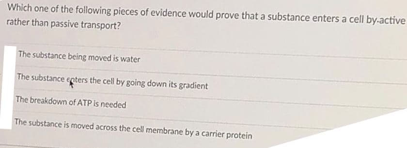 Which one of the following pieces of evidence would prove that a substance enters a cell by.active
rather than passive transport?
The substance being moved is water
The substance enters the cell by going down its gradient
The breakdown of ATP is needed
The substance is moved across the cell membrane by a carrier protein
