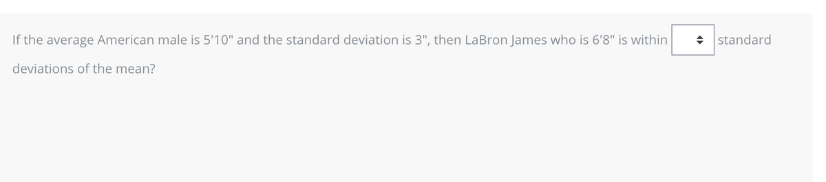 If the average American male is 5'10" and the standard deviation is 3", then LaBron James who is 6'8" is within
deviations of the mean?
◆ standard