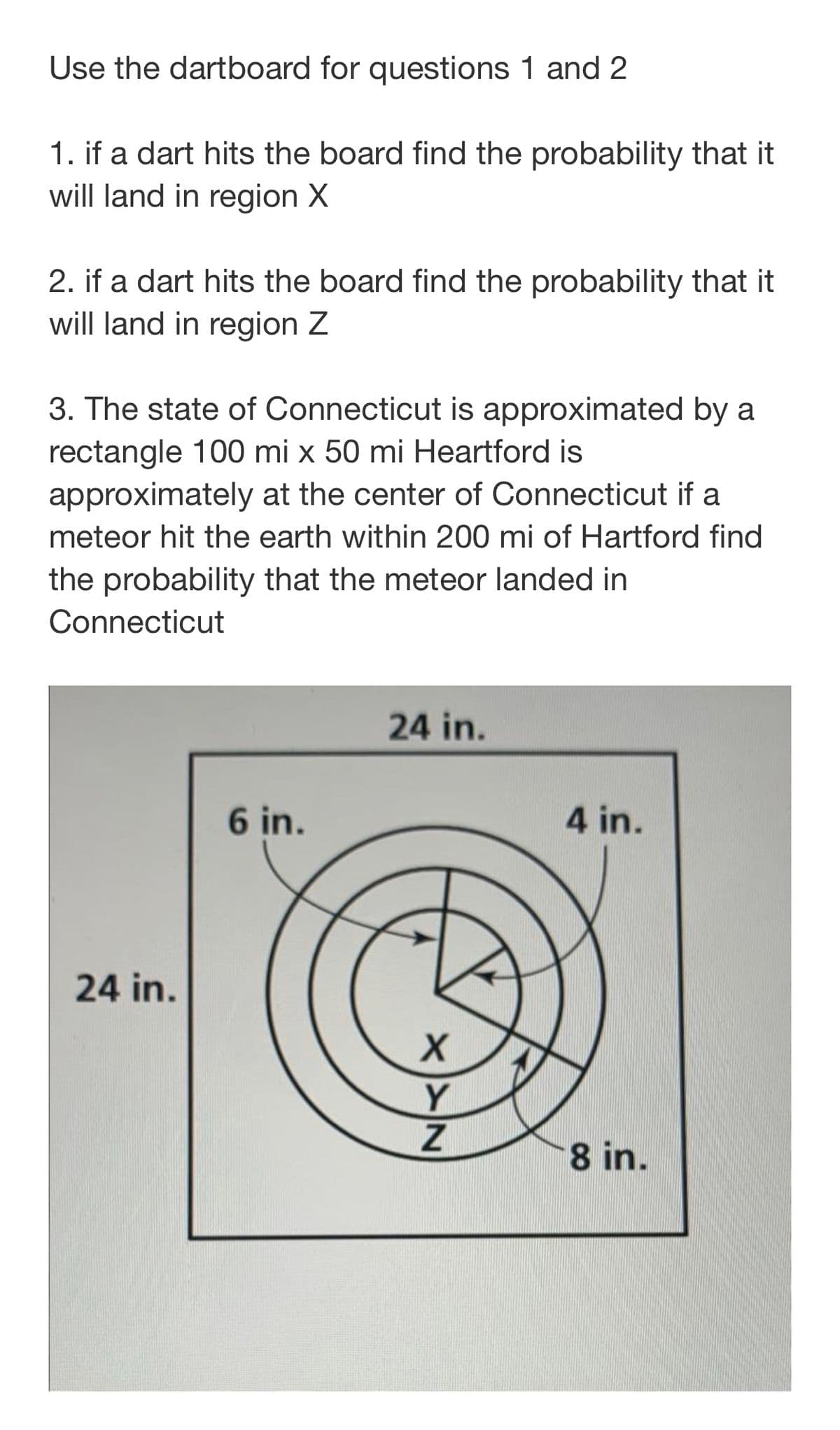 Use the dartboard for questions 1 and 2
1. if a dart hits the board find the probability that it
will land in region X
2. if a dart hits the board find the probability that it
will land in region Z
3. The state of Connecticut is approximated by a
rectangle 100 mi x 50 mi Heartford is
approximately at the center of Connecticut if a
meteor hit the earth within 200 mi of Hartford find
the probability that the meteor landed in
Connecticut
24 in.
6 in.
4 in.
24 in.
Y
8 in.
