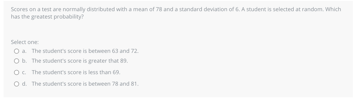 Scores on a test are normally distributed with a mean of 78 and a standard deviation of 6. A student is selected at random. Which
has the greatest probability?
Select one:
a. The student's score is between 63 and 72.
b. The student's score is greater that 89.
C. The student's score is less than 69.
O d. The student's score is between 78 and 81.