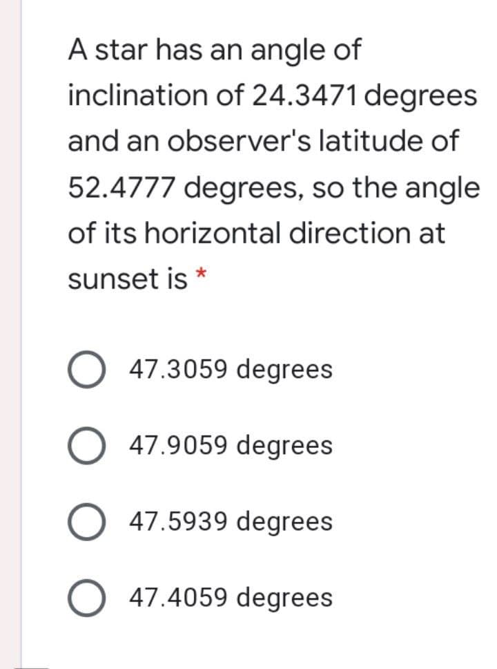 A star has an angle of
inclination of 24.3471 degrees
and an observer's latitude of
52.4777 degrees, so the angle
of its horizontal direction at
sunset is *
47.3059 degrees
47.9059 degrees
47.5939 degrees
O 47.4059 degrees
