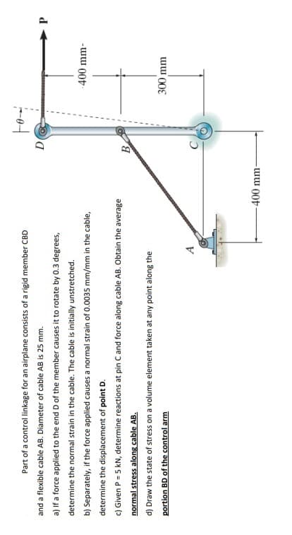 Part of a control linkage for an airplane consists of a rigid member CBD
and a flexible cable AB. Diameter of cable AB is 25 mm.
P.
a) If a force applied to the end D of the member causes it to rotate by 0.3 degrees,
determine the normal strain in the cable. The cable is initially unstretched.
-400 mm-
b) Separately, if the force applied causes a normal strain of 0.0035 mm/mm in the cable,
determine the displacement of point D.
c) Given P = 5 kN, determine reactions at pin C and force along cable AB. Obtain the average
B
normal stress along cable AB.
d) Draw the state of stress on a volume element taken at any point along the
300 mm
portion BD of the control arm
A
-400 mm-
