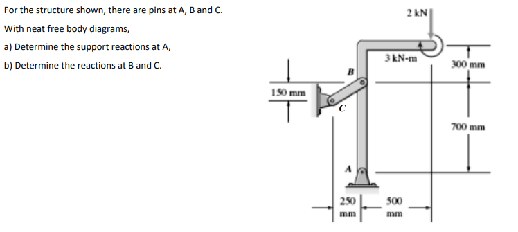 For the structure shown, there are pins at A, B and C.
2 kN
With neat free body diagrams,
a) Determine the support reactions at A,
3 kN-m
b) Determine the reactions at B and C.
300 mm
150 mm
700 mm
250
500
mm
mm

