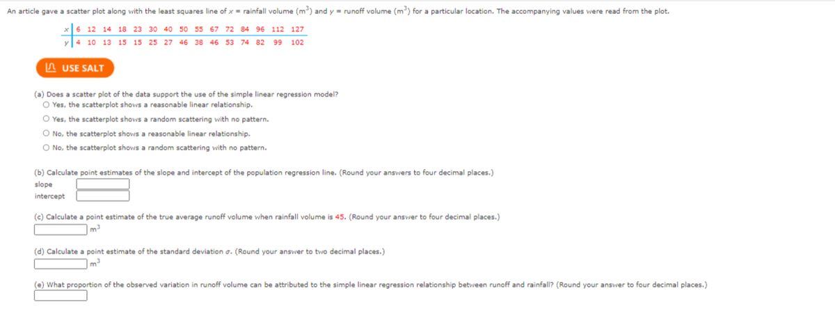 An article gave a scatter plot along with the least squares line of x= rainfall volume (m) and y - runoff volume (m) for a particular location. The accompanying values were read from the plot.
12 14 18 23 30 40 50 55 67 72 84 96 112 127
4 10 13 15 15 25 27 46 38 46 53 74 82 99
102
A USE SALT
(a) Does a scatter plot of the data support the use of the simple linear regression model?
O Yes, the scatterplot shows a reasonable linear relationship.
O Yes, the scatterplot shows a random scattering with no pattern.
O No, the scatterplot shows a reasonable linear relationship.
O No, the scatterplot shows a random scattering with no pattern.
(b) Calculate point estimates of the slope and intercept of the population regression line. (Round your answers to four decimal places.)
slope
intercept
(c) Calculate a point estimate of the true average runoff volume when rainfall volume is 45. (Round your answer to four decimal places.)
m
(d) Calculate a point estimate of the standard deviation a. (Round your answer to two decimal places.)
(e) What proportion of the observed variation in runoff volume can be attributed to the simple linear regression relationship between runoff and rainfall? (Round your answer to four decimal places.)
