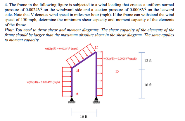 4. The frame in the following figure is subjected to a wind loading that creates a uniform normal
pressure of 0.0024V² on the windward side and a suction pressure of 0.0008V² on the leeward
side. Note that V denotes wind speed in miles per hour (mph). If the frame can withstand the wind
speed of 150 mph, determine the minimum shear capacity and moment capacity of the elements
of the frame.
Hint: You need to draw shear and moment diagrams. The shear capacity of the elements of the
frame should be larger than the maximum absolute shear in the shear diagram. The same applies
to moment capacity.
w(Kip/ft) = 0.0024V² (mph)
w(Kip/ft) = 0.0024V² (mph)
B
16 ft
w(Kip/ft) = 0.0008V² (mph)
D
12 ft
16 ft