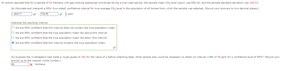 An article reported that for a sample of 43 kitchens with gas cooking appliances monitored during a one-week period, the sample mean co2 level (ppm) was 654.16, and the sample standard deviation was 165.23.
(a) Calculate and interpret a 95% (two-sided) confidence interval for true average Co2 level in the population of all homes from which the sample was selected. (Round your answers to two decimal places.)
004.77
703.55
ppm
Interpret the resulting interval.
O we are 95% confident that this interval does not contain the true population mean.
O we are 95% confident that the true population mean lies above this interval.
O we are 95% confident that the true population mean lies below this interval.
O we are 95% confident that this interval contains the true population mean.
(b) Suppose the investigators had made a rough guess of 182 for the value of s before collecting data. What sample size would be necessary to obtain an interval width of 49 ppm for a confidence level of 95%? (Round your
answer up to the nearest whole number.)
52
x kitchens
