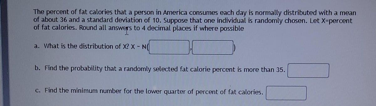 The percent of fat calories that a person in America consumes each day is normally distributed with a mean
of about 36 and a standard deviation of 10. Suppose that one individual is randomly chosen. Let X-percent
of fat calories. Round all
answers to 4 decimal places if where possible
a. What is the distribution of X? X N(
b. Find the probability that a randomly selected fat calorie percent is more than 35.
C. Fir
the minimum number for the lower quarter of percent of fat calories.
