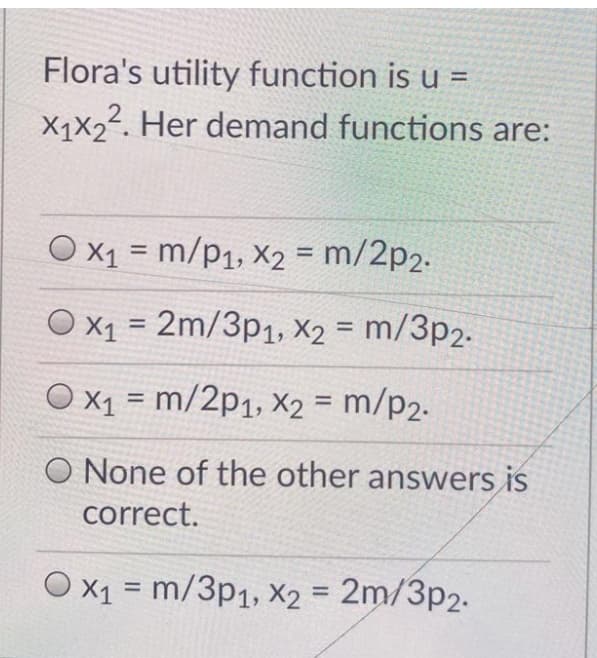 Flora's utility function is u =
X1X22. Her demand functions are:
O x1 = m/p1, X2 = m/2p2.
%3D
%3D
O x1 = 2m/3p1, X2 = m/3p2.
%3D
O x1 = m/2p1, x2 = m/p2.
%3D
O None of the other answers is
correct.
O x1 = m/3p1, X2 = 2m/3p2.
%3D
%3D
