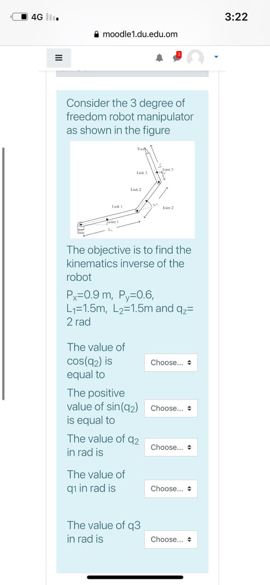 4G I.
3:22
A moodle1.du.edu.om
Consider the 3 degree of
freedom robot manipulator
as shown in the figure
Link 3
Länk 2
Trint 1
The objective is to find the
kinematics inverse of the
robot
Px=0.9 m, Py=0.6,
L1=1.5m, L2=1.5m and qz=
2 rad
The value of
cos(q2) is
equal to
Choose... +
The positive
value of sin(q2)
is equal to
Choose... +
The value of q2
in rad is
Choose... +
The value of
qı in rad is
Choose... +
The value of q3
in rad is
Choose... +
