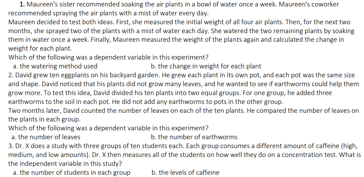 1. Maureen's sister recommended soaking the air plants in a bowl of water once a week. Maureen's coworker
recommended spraying the air plants with a mist of water every day.
Maureen decided to test both ideas. First, she measured the initial weight of all four air plants. Then, for the next two
months, she sprayed two of the plants with a mist of water each day. She watered the two remaining plants by soaking
them in water once a week. Finally, Maureen measured the weight of the plants again and calculated the change in
weight for each plant.
Which of the following was a dependent variable in this experiment?
a. the watering method used
b. the change in weight for each plant
2. David grew ten eggplants on his backyard garden. He grew each plant in its own pot, and each pot was the same size
and shape. David noticed that his plants did not grow many leaves, and he wanted to see if earthworms could help them
grow more. To test this idea, David divided his ten plants into two equal groups. For one group, he added three
earthworms to the soil in each pot. He did not add any earthworms to pots in the other group.
Two months later, David counted the number of leaves on each of the ten plants. He compared the number of leaves on
the plants in each group.
Which of the following was a dependent variable in this experiment?
a. the number of leaves
b. the number of earthworms
3. Dr. X does a study with three groups of ten students each. Each group consumes a different amount of caffeine (high,
medium, and low amounts). Dr. X then measures all of the students on how well they do on a concentration test. What is
the independent variable in this study?
a. the number of students in each group
b. the levels of caffeine