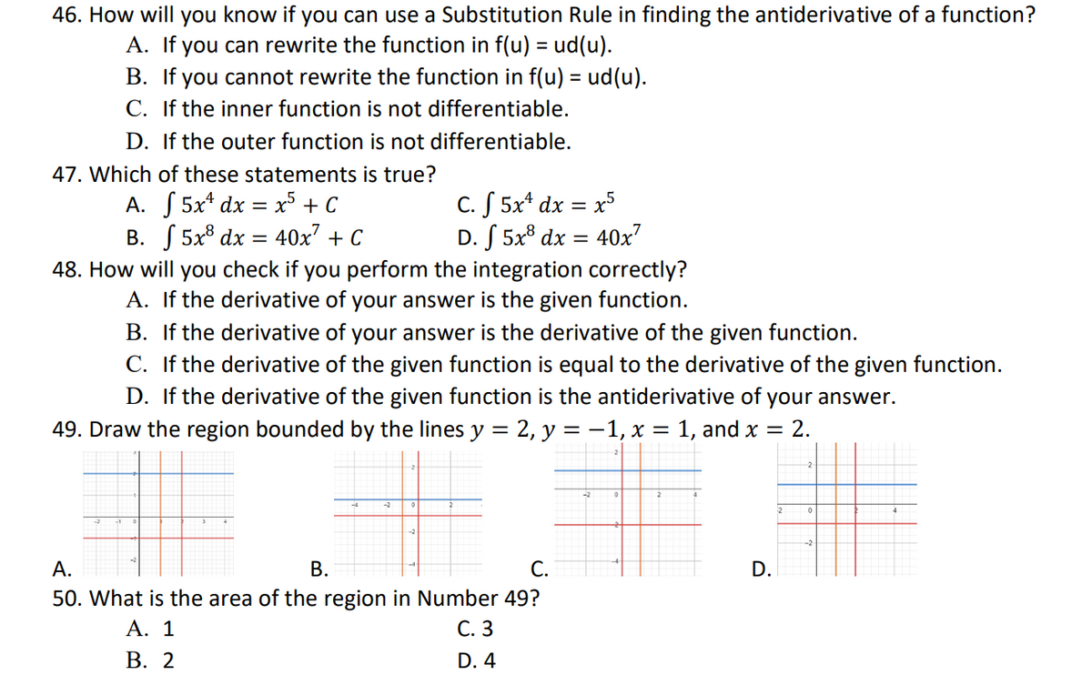 46. How will you know if you can use a Substitution Rule in finding the antiderivative of a function?
A. If you can rewrite the function in f(u) = ud(u).
B. If you cannot rewrite the function in f(u) = ud(u).
C. If the inner function is not differentiable.
D. If the outer function is not differentiable.
47. Which of these statements is true?
A.
5x dx = x5 + C
-
C. f 5x¹ dx x5
D. f 5x³ dx = 40x²
B.
5x8 dx = 40x² + C
48. How will you check if you perform the integration correctly?
A. If the derivative of your answer is the given function.
B. If the derivative of your answer is the derivative of the given function.
C. If the derivative of the given function is equal to the derivative of the given function.
D. If the derivative of the given function is the antiderivative of your answer.
49. Draw the region bounded by the lines y = 2, y = -1, x = 1, and x = 2.
A.
B.
C.
D.
50. What is the area of the region in Number 49?
A. 1
C. 3
B. 2
D. 4