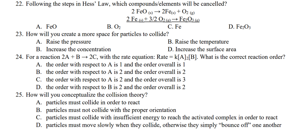 22. Following the steps in Hess' Law, which compounds/elements will be cancelled?
2 FeO (s) 2Fe(s) + O2( (g)
2 Fe (s) + 3/2 O2(g) → Fe₂O3 (g)
C. Fe
A. FeO
B. 0₂
D. Fe2O3
23. How will you create a more space for particles to collide?
A. Raise the pressure
B. Raise the temperature
B. Increase the concentration
D. Increase the surface area
24. For a reaction 2A + B → 2C, with the rate equation: Rate = k[A]2[B]. What is the correct reaction order?
A. the order with respect to A is 1 and the order overall is 1
B. the order with respect to A is 2 and the order overall is 2
C. the order with respect to A is 2 and the order overall is 3
D. the order with respect to B is 2 and the order overall is 2
25. How will you conceptualize the collision theory?
A. particles must collide in order to react
B. particles must not collide with the proper orientation
C. particles must collide with insufficient energy to reach the activated complex in order to react
D. particles must move slowly when they collide, otherwise they simply "bounce off" one another
