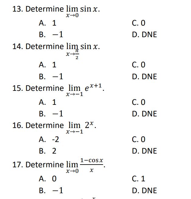 13. Determine lim sin x.
x→0
A. 1
B. -1
14. Determine lim sin x.
x-2
A. 1
B. -1
15. Determine lim ex+¹.
X→-1
A. 1
B. -1
16. Determine lim 2*.
X→-1
A. -2
B. 2
1–cosx
17. Determine lim
A. 0
B. -1
X→0 x
C. 0
D. DNE
C. O
D. DNE
C. O
D. DNE
C. 0
D. DNE
C. 1
D. DNE