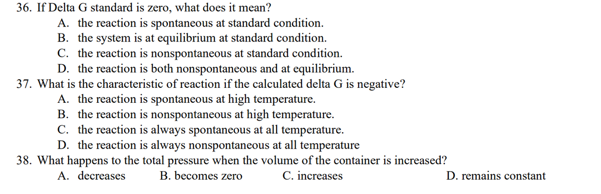 36. If Delta G standard is zero, what does it mean?
A. the reaction is spontaneous at standard condition.
B. the system is at equilibrium at standard condition.
C. the reaction is nonspontaneous at standard condition.
D. the reaction is both nonspontaneous and at equilibrium.
37. What is the characteristic of reaction if the calculated delta G is negative?
A. the reaction is spontaneous at high temperature.
B. the reaction is nonspontaneous at high temperature.
C. the reaction is always spontaneous at all temperature.
D. the reaction is always nonspontaneous at all temperature
38. What happens to the total pressure when the volume of the container is increased?
A. decreases
B. becomes zero
C. increases
D. remains constant
