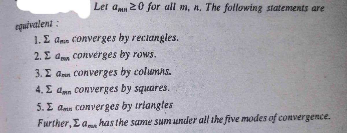 Let amn 20 for all m, n. The following statements are
equivalent :
1. E amn Converges by rectangles.
2. E amn converges by rows.
3. E amn Converges by columns.
4. E amn Converges by squares.
5. E amn Converges by triangles
Further, E amn has the same sum under all the five modes of convergence.
