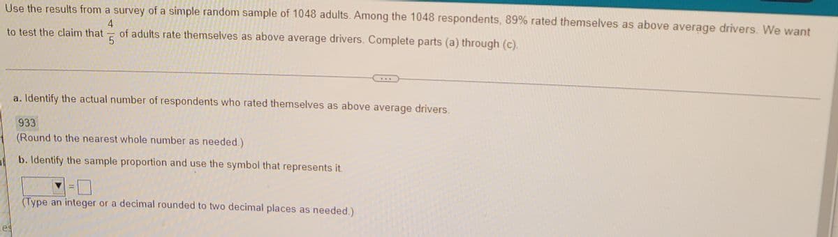 Use the results from a survey of a simple random sample of 1048 adults. Among the 1048 respondents, 89% rated themselves as above average drivers. We want
4
of adults rate themselves as above average drivers. Complete parts (a) through (c).
to test the claim that =
...
a. Identify the actual number of respondents who rated themselves as above average drivers.
933
(Round to the nearest whole number as needed.)
b. Identify the sample proportion and use the symbol that represents it.
(Type an integer or a decimal rounded to two decimal places as needed.)
Tes
