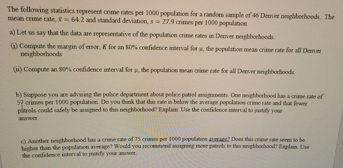 The following statistics represent crime rates per 1000 population for a random sample of 46 Denver neighborhoods. The
mean crime rate, X= 64.2 and standard deviation, s = 27.9 crimes per 1000 population
a) Let us say that the data are representative of the population crime rates in Denver neighborhoods.
() Compute the margin of error, E for an 80% confidence interval for u, the population mean crime rate for all Denver
neighborhoods
(11) Compute an 80% confidence interval for p, the population mean crime rate for all Denver neighborhoods.
b) Suppose you are advising the police department about police patrol assignments. One neighborhood has a crime rate of
57crimes per 1000 population. Do you think that thiS rate is below the average population crime rate and that fewer
patrols could safely be assigned to this neighborhood? Explain Use the confidence interval to justify your
answer.
c) Another neighborhood has a crime rate of 75 crimes per 1000 population average? Does this crime rate seem to be
higher than the population average? Would you recommerd assigning more patrols to this neighborhood? Explan Use
the confidence interval to justify your answer.
