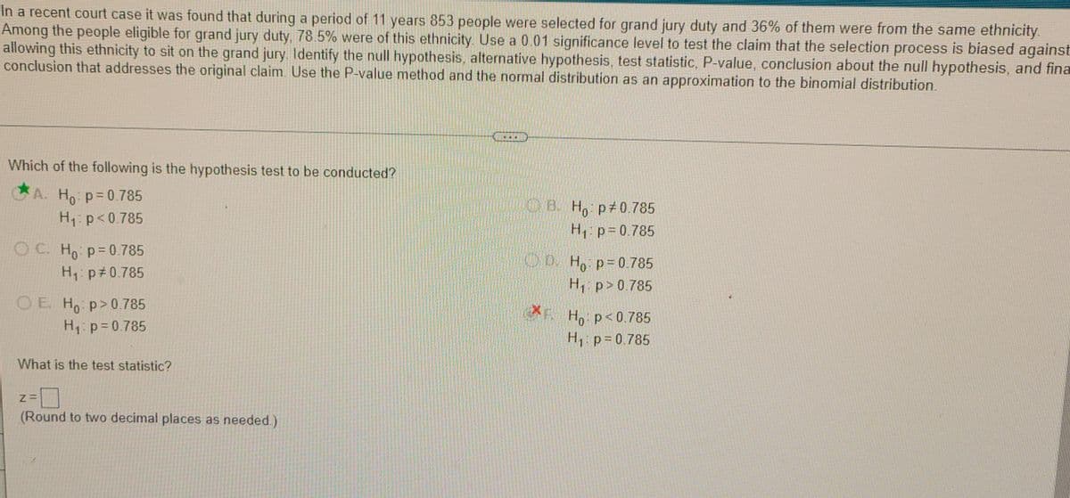 In a recent court case it was found that during a period of 11 years 853 people were selected for grand jury duty and 36% of them were from the same ethnicity.
Among the people eligible for grand jury duty, 78.5% were of this ethnicity. Use a 0.01 significance level to test the claim that the selection process is biased against
allowing this ethnicity to sit on the grand jury. ldentify the null hypothesis, alternative hypothesis, test statistic, P-value, conclusion about the null hypothesis, and fina
conclusion that addresses the original claim. Use the P-value method and the normal distribution as an approximation to the binomial distribution.
Which of the following is the hypothesis test to be conducted?
CA. Ho p= 0. 785
B. H, p 0 785
H1 p= 0.785
H1: p<0.785
O C. Ho p=0.785
OD. H, p=0.785
H, p#0.785
H, p>0 785
OE H p>0.785
H: p=0.785
XE
Ho p<0.785
H p=0.785
What is the test statistic?
(Round to two decimal places as needed.)
