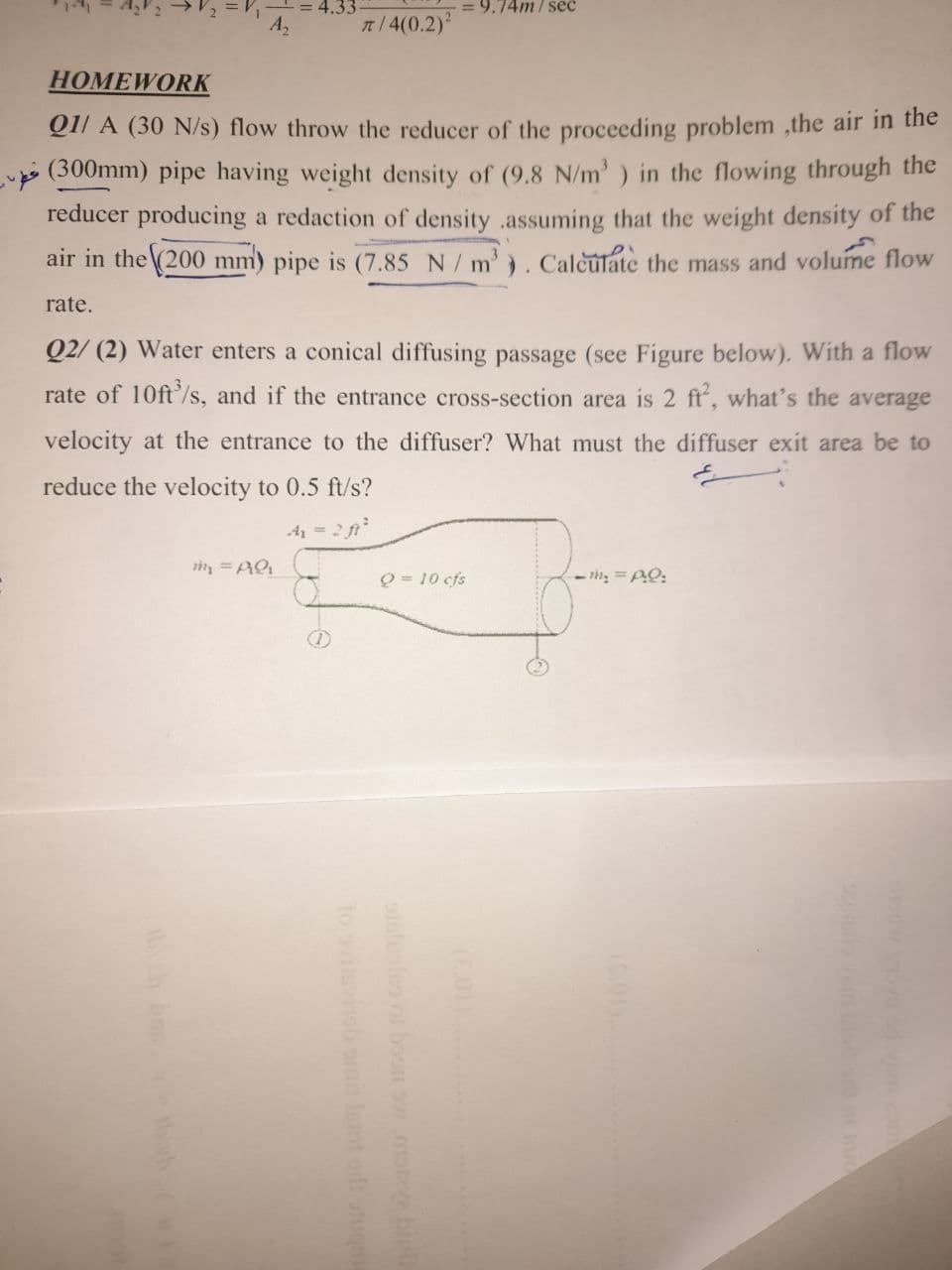 = 4.33
9.74m/ seć
n/ 4(0.2)2
HOMEWORK
Q1l A (30 N/s) flow throw the reducer of the proceeding problem ,the air in the
(300mm) pipe having weight density of (9.8 N/m' ) in the flowing through the
reducer producing a redaction of density .assuming that the weight density of the
air in the (200 mm) pipe is (7.85 N/ m'). Calèulate the mass and volume flow
rate.
Q2/ (2) Water enters a conical diffusing passage (see Figure below). With a flow
rate of 10ft'/s, and if the entrance cross-section area is 2 ft, what's the average
velocity at the entrance to the diffuser? What must the diffuser exit area be to
reduce the velocity to 0.5 ft/s?
4 = 2 f
Q = 10 cfs
- m = AQ:
oiclooleo or boon ow.matve binl
to sinsb omit letot odi stum
hn th .C
