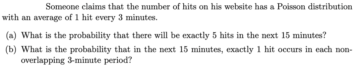 Someone claims that the number of hits on his website has a Poisson distribution
with an average of 1 hit every 3 minutes.
(a) What is the probability that there will be exactly 5 hits in the next 15 minutes?
(b) What is the probability that in the next 15 minutes, exactly 1 hit occurs in each non-
overlapping 3-minute period?