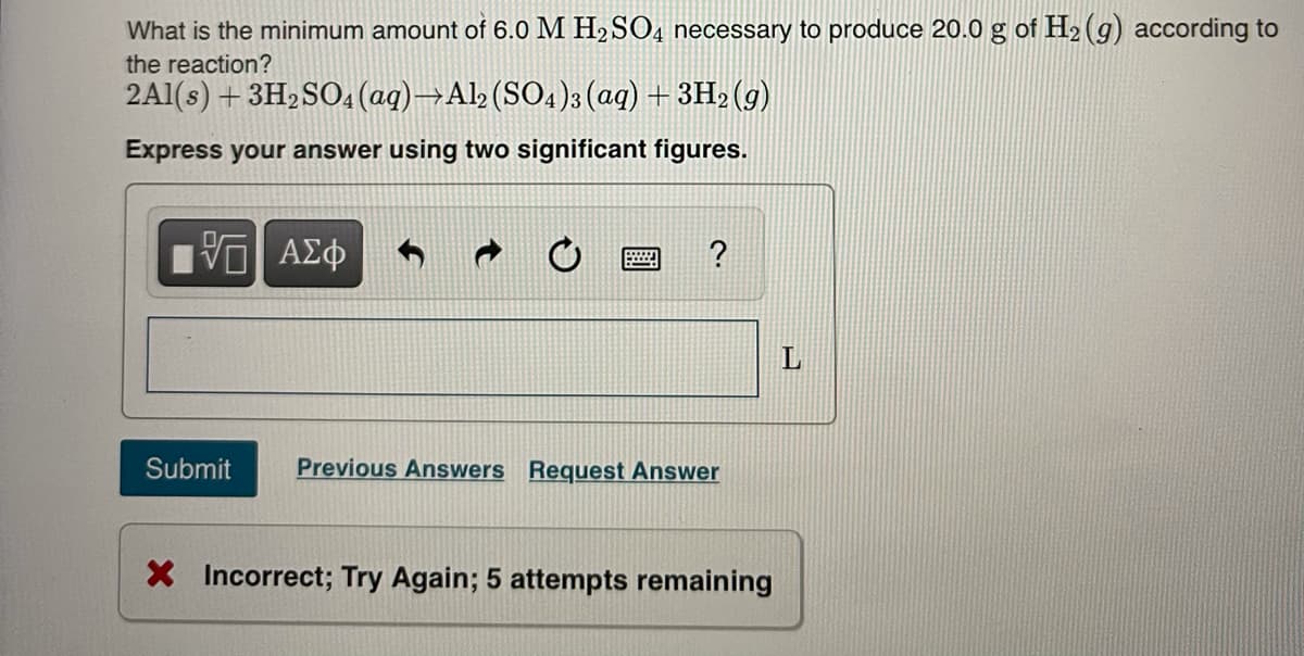 What is the minimum amount of 6.0 M H2 SO4 necessary to produce 20.0 g of H2 (g) according to
the reaction?
2A1(s) + 3H2SO4 (aq)→Al> (SO4)3 (aq) + 3H2 (g)
Express your answer using two significant figures.
?
Submit
Previous Answers Request Answer
X Incorrect; Try Again; 5 attempts remaining
