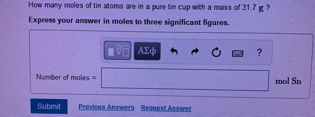 How many moles of tin atoms are in a pure tin cup with a mass of 31.7 g ?
Express your answer in moles to three significant figures.
Number of moles =
mol Sn
Submit
Previous Answers Request Answer
