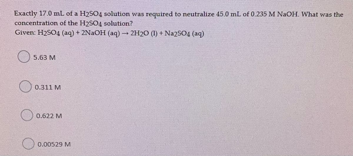 Exactly 17.0 mL of a H2SO4 solution was required to neutralize 45.0 mL of 0.235 M NaOH. What was the
concentration of the H2S04 solution?
Given: H2SO4 (aq) + 2NAOH (aq)
2H20 (1) + Na2SO4 (aq)
5.63 M
0.311 M
0.622 M
0.00529 M
