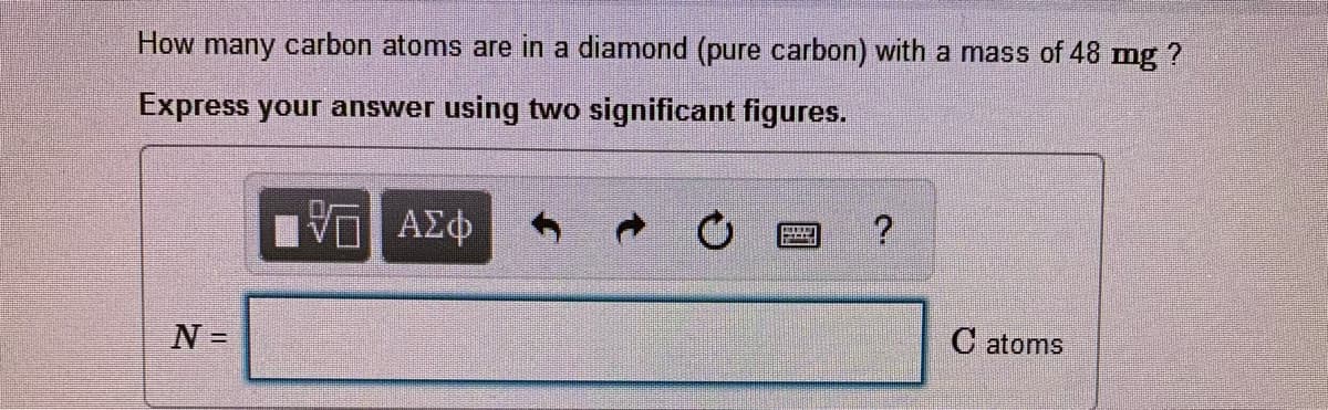 How many carbon atoms are in a diamond (pure carbon) with a mass of 48 mg ?
Express your answer using two significant figures.
Αφ
N =
C atoms
