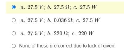 a. 27.5 V; b. 27.5 2; c. 27.5 W
O a. 27.5 V; b. 0.036 N; c. 27.5 W
O a. 27.5 V; b. 220 N; c. 220 W
O None of these are correct due to lack of given.
