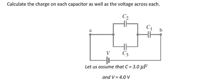 Calculate the charge on each capacitor as well as the voltage across each.
C2
V
C3
Let us assume that C = 3.0 µF
and V = 4.0 V
