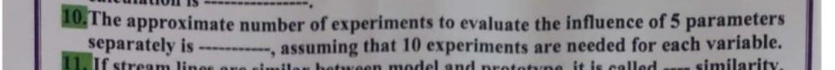 10,The approximate number of experiments to evaluate the influence of 5 parameters
separately is- , assuming that 10 experiments are needed for each variable.
If stream lines ore ein
hetween model and pretetyne it is called
similarity.
