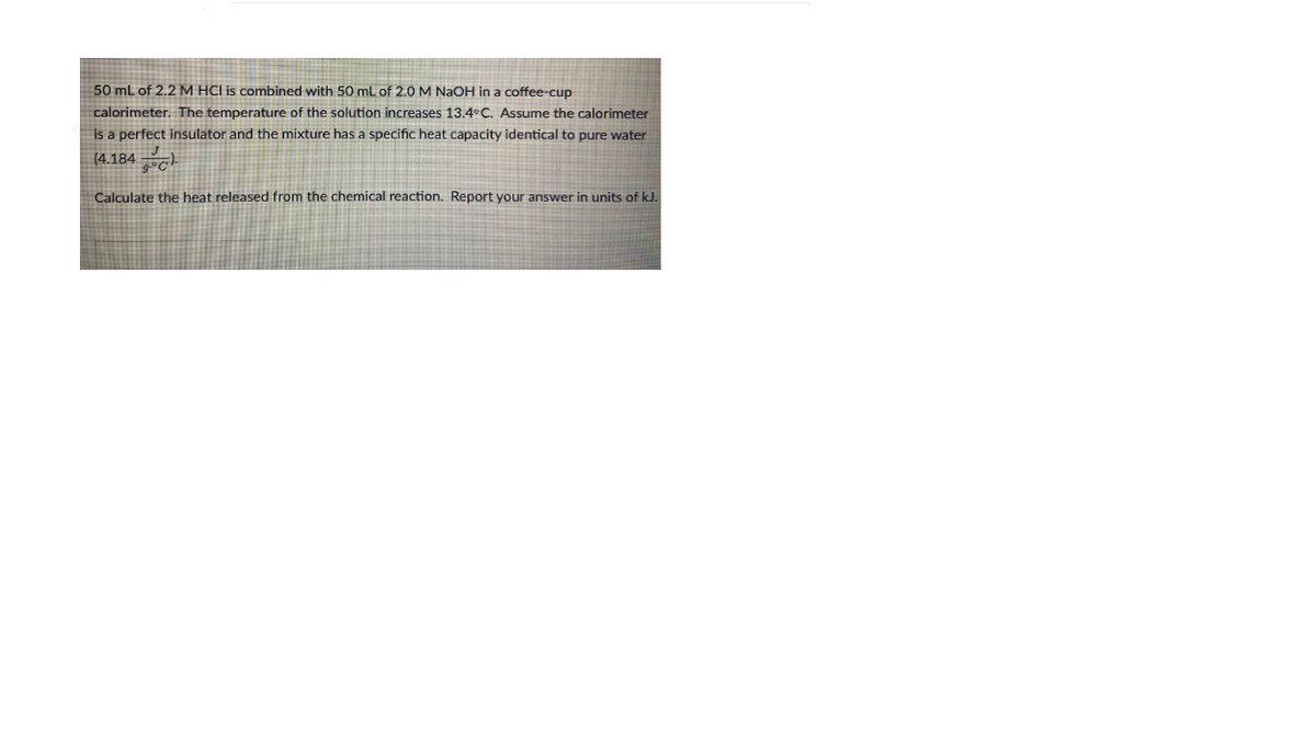 50 mL of 2,2 M HCI is combined with 50 mL of 2.0 M NaOH in a coffee-cup
calorimeter. The temperature of the solution increases 13.4°C. Assume the calorimeter
is a perfect insulator and the mixture has a specific heat capacity identical to pure water
(4.184 c.
Calculate the heat released from the chemical reaction. Report your answer in units of kJ.
