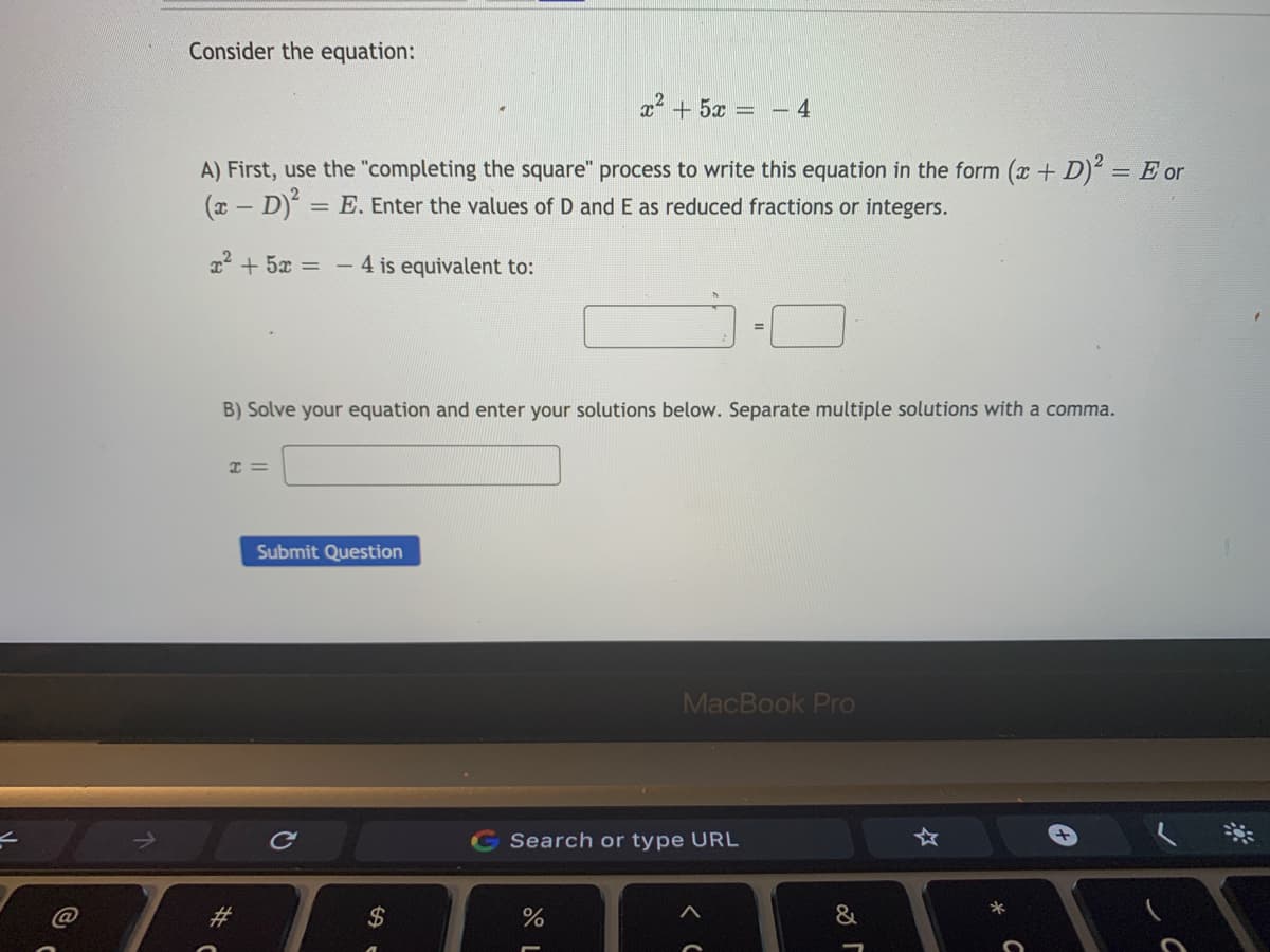 Consider the equation:
x2 + 5x =
4
A) First, use the "completing the square" process to write this equation in the form (x + D)² = E or
(x - D) = E. Enter the values of D and E as reduced fractions or integers.
22 + 5x =
- 4 is equivalent to:
B) Solve your equation and enter your solutions below. Separate multiple solutions with a comma.
I =
Submit Question
MacBook Pro
Search or type URL
2$
&
