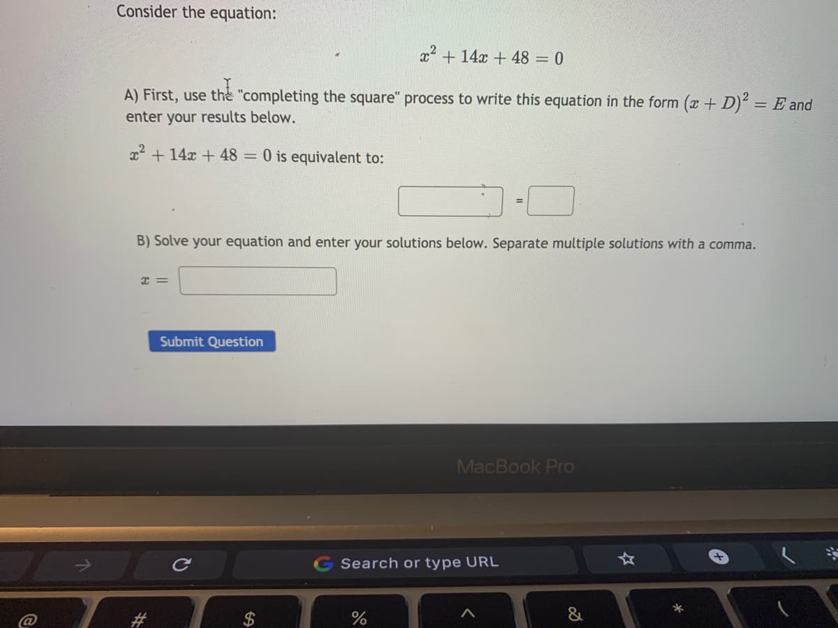 Consider the equation:
x + 14x + 48 = 0
A) First, use the "completing the square" process to write this equation in the form (x + D) = E and
enter your results below.
x2 +14x + 48 = 0 is equivalent to:
%3D
B) Solve your equation and enter your solutions below. Separate multiple solutions with a comma.
I =
Submit Question
MacBook Pro
Search or type URL
&
%24
