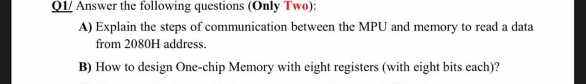 Q1/ Answer the following questions (Only Two):
A) Explain the steps of communication between the MPU and memory to read a data
from 2080H address.
B) How to design One-chip Memory with eight registers (with eight bits each)?
