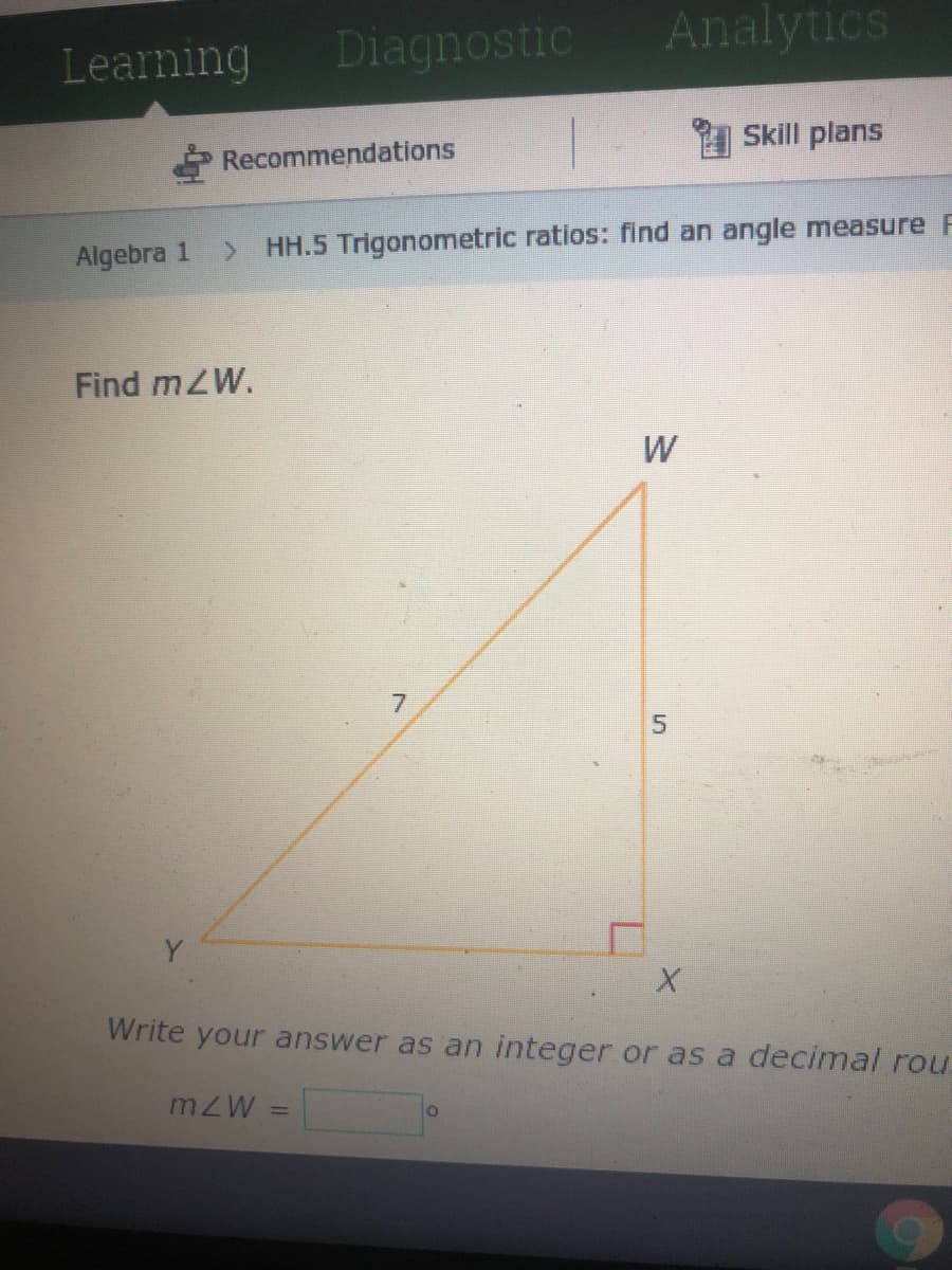 Diagnostic
Analytics
Learning
Skill plans
Recommendations
Algebra 1
HH.5 Trigonometric ratios: find an angle measure F
Find mZW.
W
7.
Write your answer as an integer or as a decimal rou.
mZW
